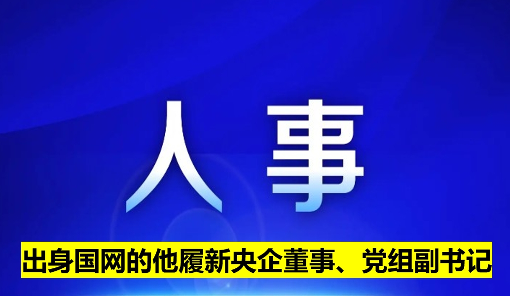 出身國網(wǎng)的他履新央企董事、黨組副書記